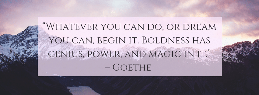 Whatever you can do, or dream you can, begin it. Bol dness has genius, power and magic in it.– Goethe