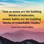 "Just as atoms are the building blocks of molecules, atomic habits are the building blocks of remarkable results." - James Clear