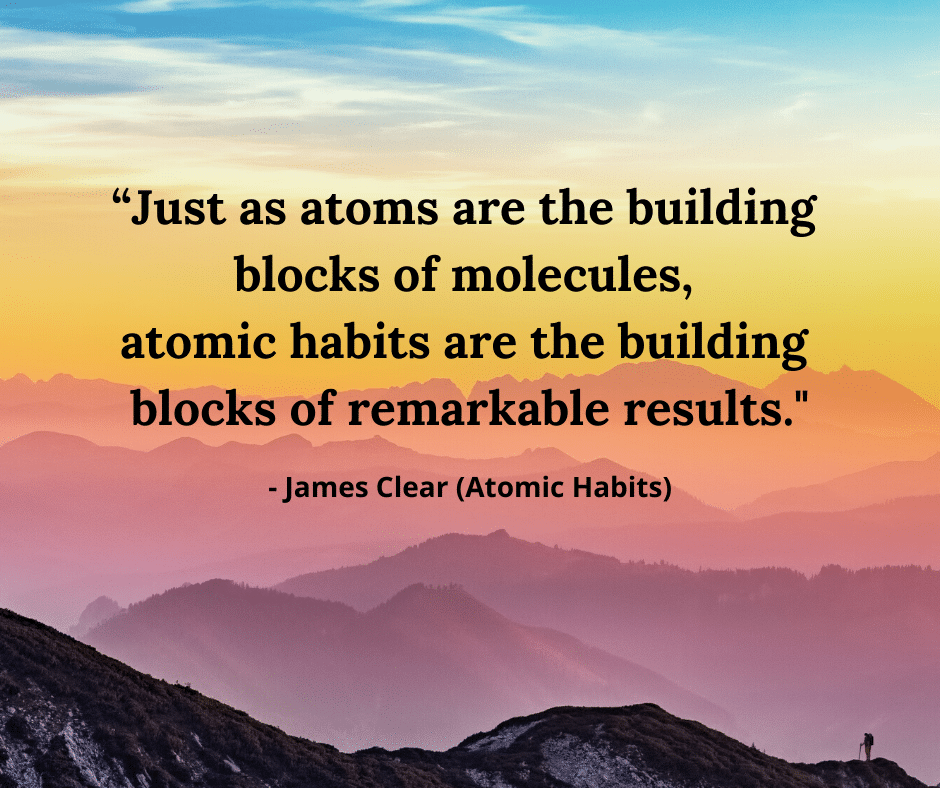 "Just as atoms are the building blocks of molecules, atomic habits are the building blocks of remarkable results." - James Clear